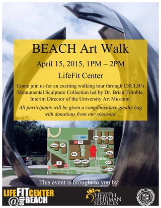 This event is brought to you by:
	
  
	
  
BEACH Art Walk
April 15, 2015, 1PM – 2PM
LifeFit Center
Come join us for an exciting walking tour through CSULB’s
Monumental Sculpture Collection led by Dr. Brian Trimble,
Interim Director of the University Art Museum.
All participants will be given a complimentary goodie bag
with donations from our sponsors.
 
