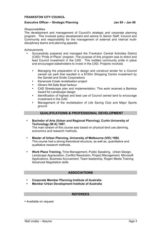 Matt Lindley – Resume Page 4
FRANKSTON CITY COUNCIL
Executive Officer – Strategic Planning Jan 95 – Jan 00
Responsibilities
The development and management of Council’s strategic and corporate planning
program. This involved policy development and advice to Senior Staff, Council and
Community and responsibility for the management of external and internal multi-
disciplinary teams and planning appeals.
Achievements
• Successfully prepared and managed the Frankston Central Activities District
(CAD) “Pride of Place” program. The purpose of this program was to direct and
lead Council investment in the CAD. This instilled community pride in place
and encouraged stakeholders to invest in the CAD. Projects involved;
• Managing the preparation of a design and construct tender for a Council
owned car park that resulted in a $150m Shopping Centre investment by
the Gandel and Grollo Corporations
• Kananook Creek revitalisation project
• Olivers Hill Safe Boat harbour
• CAD Streetscape plan and implementation. This work received a Banksia
Award for Landscape design
• Identification of highest and best use of Council owned land to encourage
investment in the CAD
• Management of the revitalisation of Life Saving Club and Major Sports
ground
QUALIFICATIONS & PROFESSIONAL DEVELOPMENT
• Bachelor of Arts (Urban and Regional Planning), Curtin University of
Technology (W.A) 1987.
The main stream of this course was based on physical land use planning,
economics and research methods.
• Master of Urban Planning, University of Melbourne (VIC) 1992.
This course had a strong theoretical structure, as well as, quantitative and
qualitative research methods.
• Work Place Training, Time Management, Public Speaking, Urban Design,
Landscape Appreciation, Conflict Resolution, Project Management, Microsoft
Applications, Business Accruement, Team leadership, Rogen Media Training,
Advanced Negotiation skills
ASSOCIATIONS
• Corporate Member Planning Institute of Australia
• Member Urban Development Institute of Australia
REFEREES
• Available on request
 