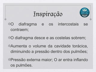 Inspiração
O diafragma e os intercostais se
contraem;
O diafragma desce e as costelas sobrem;
Aumenta o volume da cavidade torácica,
diminuindo a pressão dentro dos pulmões;
Pressão externa maior; O ar entra inflando
os pulmões.
 