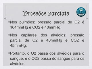 Pressões parciais
Nos pulmões: pressão parcial de O2 é
104mmHg e CO2 é 40mmHg;
Nos capilares dos alvéolos: pressão
parcial de O2 é 40mmHg e CO2 é
45mmHg;
Portanto, o O2 passa dos alvéolos para o
sangue, e o CO2 passa do sangue para os
alvéolos.
 