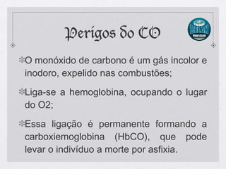 Perigos do CO
O monóxido de carbono é um gás incolor e
inodoro, expelido nas combustões;
Liga-se a hemoglobina, ocupando o lugar
do O2;
Essa ligação é permanente formando a
carboxiemoglobina (HbCO), que pode
levar o indivíduo a morte por asfixia.
 