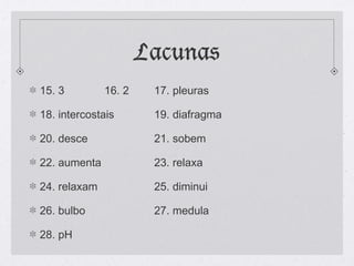 Lacunas
15. 3 16. 2 17. pleuras
18. intercostais 19. diafragma
20. desce 21. sobem
22. aumenta 23. relaxa
24. relaxam 25. diminui
26. bulbo 27. medula
28. pH
 