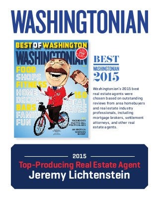 BESTofWASHINGTONBESTofWASHINGTONBESTofWASHINGTON
JULY 2015
food
shops
fitness
home
decor
bars
family
fun
150
local
faves
PLUS
FACEBOOK’S
PLOT TO KILL
POLITICAL ADS
AN EROTICA
WRITER’S
SECRET
OURREGION’STOPREAL ESTATE
AGENTS
Best Racing
President mascot:
Teddy!
(Now he even
gets to win races.)
shops
home
decor
family
fun
local
faves
2015
Top-Producing Real Estate Agent
Jeremy Lichtenstein
Washingtonian’s 2015 best
real estate agents were
chosen based on outstanding
reviews from area homebuyers
and real estate industry
professionals, including
mortgage brokers, settlement
attorneys, and other real
estate agents.
 