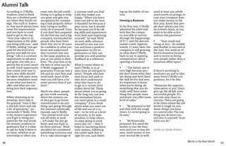 30 31
Marist in the Real World
ing up the ladder of suc-
cess.
Owning a Business
In his first year, O’Reilly
admitted his relief and
luck that the compa-
ny was able to survive
through the happenings
of 9/11 and the dotcom
market crash. Approxi-
mately 15 years later, the
company is still growing,
so what does O’Reilly
have to say to aspiring
entrepreneurs about
opening a business?
•	 “The failure rate is
very high because peo-
ple don’t know what they
are doing and don’t have
the skill set for that area.
It’s important to know
what you’re doing, do
something that you do
really well, have some-
thing that people want
and know you offer some
level of value.”
•	 “Be prepared to fail
and deal with the tough
times, it’s never going to
be easy.”
•	 “Be financially
prepared. You need the
money to run the busi-
ness and rent or buy the
area; need money to live
your normal life as well;
need at least one whole
year’s worth of savings, in
case your company does
not make money in the
first year. Know that peo-
ple don’t always pay you
on a timely basis, so you
need to be able to live
without the payments.”
•	 “Start small and
cheap at first – be nimble
and flexible to succeed at
the start. You need an ef-
fective business location
and to invest in hiring
new people rather than a
luxurious office space.”
If there’s anything to
motivate you and to take
away from O’Reilly’s ex-
perience, let it be this:
“Maximize the opportu-
nities given to you. Don’t
give up. We all fail, even
successful people. It’s
just one step closer to
success. There are going
to be times where the job
world is tough on you.
Some things you have
no control over. The one
thing you do have con-
trol over is yourself. Trust
what you do.”
Written by Nadia Ahmed
According to O’Reilly,
students tend to think
they are a finished prod-
uct when they finish col-
lege. The truth is, howev-
er, that you’ll always have
room for improvement
and you have to work
hard to get to the top.
“Your true value to an
organization is the skills
you bring with you,” said
O’Reilly, adding “you get
paid for the level of ex-
pertise and skill set you
bring.” Life is a constant
opportunity to advance
and grow, not only as a
person but in your career
as well. Each opportunity
that comes your way to
learn new skills should
be taken with open arms
because employers want
to see what you have to
offer and what you can
bring into their organiza-
tion.
When obtaining an in-
ternship, don’t take it
for granted; “treat it like
a real job, learn and ask
a lot of questions,” rec-
ommends O’Reilly. This
is the closest experience
you’ll get to being pre-
pared for the real world.
He ensures students or
graduates that it is okay
to ask for help if there is
an issue, whether at an
internship or when you
enter into the job world.
Doing so is going to help
you grow and gets you
recognition for complet-
ing a task properly rather
than trying to ineffec-
tively do it yourself. Even
if you don’t feel prepared
for the first day and a big
company, surrounded by
people who have been
there five, ten or 30 years,
be confident in what you
know and understand
that everyone else was
in the same position as
you at one point in their
lives. “Do your best to be
the best at what you do,”
O’Reilly suggested. “I
guarantee if you go into a
job and do your best and
work hard, most of the
time you will have a lot
more success than if you
don’t.”
Much too often, people
go into work counting
down the minutes un-
til they get to go home,
unmotivated to do any-
thing, just going through
the motions robotically.
Instead, said O’Reilly,
“You should work your
tail off while at work
– it’ll make the day go
faster and you have to
be there anyway.” Work
shouldn’t be considered
something torturous and
if it is, take advantage of
it anyway until you find
a job that makes you
happy. “When you leave
from one job to the next,
it shouldn’t be because it
pays more, but it should
be because you’ll be tak-
ing skills and experiences
from both and improving
yourself,” he said. Work
on your skills, advance
yourself in any way you
can and leave a positive
impression on the or-
ganization so they can
provide you with positive
feedback as a reference.
What it comes down to,
said O’Reilly, is to al-
ways have an end goal in
mind. “People who lose
their focus and path or
who don’t understand
what they have to do
to get to a certain level
makes them fail. Think
about where you’re going
in the long run, not just
the immediate future;
you won’t grow in a small
company.” If you think
about what you want out
of life and out of a ca-
reer – to be rich as a level
of security, to be inde-
pendent, to help others,
to enjoy going to work
every day, etc. – then it
helps in narrowing down
your options, following
the career path that is
right for you, and climb-
Alumni Talk
 