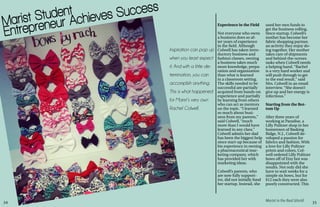 34 35
Marist in the Real World
Marist Student
Entrepreneur Achieves Success
Inspiration can pop up
when you least expect
it. And with a little de-
termination, you can
accomplish anything.
This is what happened
for Marist’s very own
Rachel Colwell.
Experience in the Field
Not everyone who owns
a business does so af-
ter years of experience
in the field. Although
Colwell has taken intro-
ductory business and
fashion classes, owning
a business takes much
more knowledge, prepa-
ration and organization
than what is learned
in a classroom setting.
The skills needed to be
successful are partially
acquired from hands-on
experience and partially
by learning from others
who can act as mentors
on the topic. “I learned
so much about busi-
ness from my parents,”
said Colwell, “much
more than I would have
learned in any class.”
Colwell admits her dad
has been the biggest help
since start-up because of
his experience in owning
a pharmaceutical mar-
keting company, which
has provided her with
marketing ideas.
Colwell’s parents, who
are now fully support-
ive, did not initially fund
her startup. Instead, she
used her own funds to
get the business rolling.
Since startup, Colwell’s
mother has become her
fabric shopping partner,
an activity they enjoy do-
ing together. Her mother
takes care of shipments
and behind-the-scenes
tasks when Colwell needs
a helping hand. “Rachel
is a very hard worker and
will push through to get
to the end result,” said
Mrs. Colwell in an email
interview. “She doesn’t
give up and her energy is
infectious.”
Starting from the Bot-
tom Up
After three years of
working at Paradise, a
Lilly Pulitzer shop in her
hometown of Basking
Ridge, N.J., Colwell de-
veloped a passion for
fabrics and fashion. With
a love for Lilly Pulitzer
prints and colors, Col-
well ordered Lilly Pulitzer
bows off of Etsy but was
disappointed with the
results. Not only did she
have to wait weeks for a
simple six bows, but for
$12 each they were also
poorly constructed. This
 