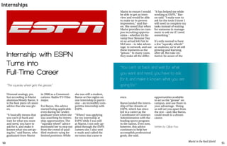 50 51
Marist in the Real World
Internships
Unusual analogy, yes,
but according to Marist
alumnus Wendy Baron, it
is the best piece of career
advice that she was giv-
en.
“It basically means that
you can’t sit back and
wait for what you want
and need, you have to
ask for it, and make it
known what you are go-
ing for,” said Baron, who
graduated from Marist
“The squeaky wheel gets the grease.”
in 2008 as a Communi-
cations: Radio/TV/Film
major.
For Baron, this advice
started being applicable
even during her under-
graduate years when she
was searching for intern-
ship opportunities. The
“squeaky wheel” advice
motivated her to step out
from the crowd of qual-
ified students vying for
limited positions. While
she was still a student,
Baron set her sights on
one internship in partic-
ular – an incredibly com-
petitive internship with
ESPN.
“When I was applying
for my internship at
ESPN while I was still
at Marist, I not only ap-
plied through the ESPN
careers site, I also sent
e-mails and called the
recruiter that came to
Internship with ESPN
Turns into
Full-Time Career
Written by Gillian Foss
“You can’t sit back and wait for what
you want and need, you have to ask
for it, and make it known what you are
going for.”
ence.
Baron landed the intern-
ship of her dreams at
ESPN, which has since
led to a career as the
Coordinator of Contract
Administration with the
leading sports program
in the nation. Even now,
however, this advice
continues to help her
accomplish professional
goals, she said.
Marist to ensure I would
be able to get an inter-
view and would be able
to make an in-person
impression,” said Bar-
on. She noted that when
Marist provides on-cam-
pus recruiting opportu-
nities – whether it’s Re-
vamp Your Resume Day
or an actual Job Fair in
McCann – to take advan-
tage; to network, and use
these moments as the
“grease.” In many cases,
they make all the differ-
“It has helped me while
working at ESPN,” Bar-
on said. “I make sure to
ask for the tools I know I
will need to complete my
tasks instead of waiting
for someone in manage-
ment to ask me if I need
something.”
It’s only normal to have
a few “squeaky wheels”
as students; we’re all still
growing and learning,
after all. But take ini-
tiative; be aware of the
opportunities available
to act as the “grease” on
campus, and use them to
your advantage. Doing
so will set you apart from
the rest – and, like Baron,
could result in a dream
career.
 