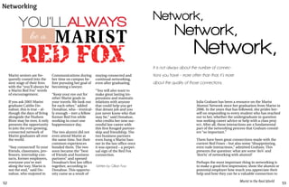 52 53
Marist in the Real World
YOU’LLALWAYS
be a
RED FOX
MARIST
Marist seniors are fre-
quently coaxed into the
next stage of their lives
with the “you’ll always be
a Marist Red Fox” words
of encouragement.
If you ask 2005 Marist
graduate Caitlin Do-
nahue, this is true – al-
though the days of living
alongside the Hudson
River may be over, it only
presents the opportunity
to join the ever-growing,
connected network of
Marist graduates all over
the world.
“Stay connected! To your
friends, classmates, pro-
fessors, internship con-
tacts, former employers,
everyone you’ve met
along the way. Marist is
not the end,” said Do-
nahue, who majored in
Communications during
her time on campus be-
fore pursuing her goal of
becoming a lawyer.
“Keep your eye out for
other Marist grads in
your travels. We look out
for each other,” added
Donahue, who – ironical-
ly enough – met a fellow
former Red Fox while
working in court one
happenstance day.
The two alumni did not
even attend Marist at
the same time, but their
common experiences
bonded them. The two
soon became the “best
of friends and business
partners” and opened
Donahue’s first law office
together, according to
Donahue. This opportu-
nity came as a result of
staying connected and
continual networking,
even after graduating.
	
“You will also want to
make great lasting im-
pressions and maintain
relations with anyone
that could help you get
that dream job and you
just never know who that
may be,” said Donahue,
who credits her now suc-
cessful law career with
this first foraged partner-
ship and friendship. The
two business partners
even hung a Marist ban-
ner in the law office once
it was opened – a perpet-
ual sign of the Red Fox
connection.
Written by Gillian Foss
Networking
Network,
Network,
Network,
It is not always about the number of connec-
tions you have – more often than that, it’s more
about the quality of those connections.
Julia Graham has been a resource on the Marist
Alumni Network since her graduation from Marist in
2006. In the years that has followed, she prides her-
self on responding to every student who has reached
out to her, whether the undergraduate in question
was seeking career advice or help with a class proj-
ect. After all, these interactions are a fundamental
part of the networking process that Graham consid-
ers “so important.”
There have been great connections made with the
current Red Foxes – but also some “disappointing,
even rude interactions,” admitted Graham. This
presents the question: what are some ‘do’s’ and
‘don’ts’ of networking with alumni?
Perhaps the most important thing in networking is
to make a good first impression; show the alumni or
potential employer how much you appreciate their
help and how they can be a valuable connection to
 