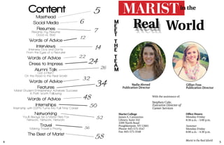 4 5
Marist in the Real World
Content
Resumes
Masthead
Interviews
Dress to Impress
Alumni Talk
Internships
Travel
The Best of Marist
Revamp my Resume
Good vs. Bad
Interview Do’s and Don’ts
From the Eyes of a Recruiter
Got a Plan?
Words of Advice
Internship with ESPN Turns into Full-Time Career
You’ll Always be a Marist Red Fox
Networking
Network, Network, Network
Making Travel a Priority
Social Media
Marist Student Entrepreneur Acheives Success
A Path Worth Following
Features
Nadia Ahmed
Publication Director
Gillian Foss
Publication Director
With the assistance of:
Stephen Cole,
Marist College
James A. Cannavino
Library, Suite 332
3399 North Road
Poughkeepsie, NY 12601
Phone: 845-575-3547
Fax: 845-575-3548
Office Hours:
Monday-Friday
8:30 a.m. - 5:00 p.m.
Summer
Monday-Friday
8:00 a.m. - 4:30 p.m.
RealRealReal World
in the
M
E
E
T
T
H
E
T
E
A
M
Executive Director of
Career Services
On the Road to the Real World
Words of Advice
Words of Advice
Words of Advice
58
56
52
50
48
34
32
26
24
22
14
12
7
6
5
 
