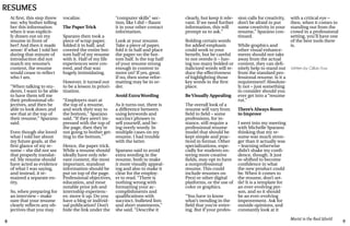 8 9
Marist in the Real World
At first, this step threw
me; why bother telling
her this information
when it was explicit-
ly drawn out on my
resume in front of
her? And then it made
sense: if what I told her
during that minute of
introduction did not
match my resume’s
content, the resume
would cease to reflect
who I am.
“When talking to stu-
dents, I want to be able
to have them tell me
their professional ob-
jectives, and then be
able to look down and
see that at the top of
their resume,” Sparano
said.
Even though she loved
what I told her about
my future goals, at the
first glance of my re-
sume – she did not see
that properly translat-
ed. My resume should
have acted as evidence
of what I was saying,
and instead, it re-
mained a separate en-
tity.
So, when preparing for
an interview – make
sure that your resume
clearly reflects any ob-
jectives that you may
vocalize.
The Paper Trick
Sparano then took a
piece of scrap paper,
folded it in half, and
covered the entire bot-
tom half of my resume
with it. Half of my life
experiences were cov-
ered, and that was
hugely intimidating.
However, it turned out
to be a lesson in priori-
tization.
“Employers start at
the top of a resume,
and work their way to
the bottom,” Sparano
said. “If they aren’t im-
pressed with the top of
the page, then they’re
not going to bother get-
ting to the bottom.”
Hence, the paper trick.
While a resume should
ideally have only rele-
vant content, the most
important, standout
information should be
put on top of the page.
Professional objectives,
education, and most
notable prior job and
internship experienc-
es: move it up. Do you
have a blog or individ-
ual publication? Don’t
hide the link under the
“computer skills” sec-
tion, like I did – flaunt
it in your other contact
information.
Look at your resume.
Take a piece of paper,
fold it in half and place
the paper on the bot-
tom half. Is the top half
of your resume strong
enough in content to
move on? If yes, great.
If no, then some refor-
matting may be in or-
der.
Avoid ExtraWording
As it turns out, there is
a difference between
using keywords and
succinct phrases to
sell yourself, and be-
ing overly wordy. In
multiple cases on my
resume, I had trouble
with the latter.
Sparano said to avoid
extra wording in the
resume, both to make
it more visually appeal-
ing and also to make it
clear for the employ-
er to read. “There is
nothing wrong with
formatting your ac-
complishments and
qualifications with
succinct, bulleted lists
and short statements,”
she said. “Describe it
RESUMES
clearly, but keep it rele-
vant. If we need further
information, this will
prompt us to ask.”
Bolding certain words
for added emphasis
could work to your
benefit, but be careful
to not overdo it – hav-
ing too many bolded or
italicized words will re-
duce the effectiveness
of highlighting those
key words in the first
place.
BeVisually Appealing
The overall look of a
resume will vary from
field to field – some
professions, for in-
stance, still require a
professional resume
model that should be
kept simple and prac-
ticed in format. Other
specializations, espe-
cially for students en-
tering more creative
fields, may opt to have
a nonprofessional
resume. This could
include resumes on
Prezi or other digital
platforms, or the use of
color or graphics.
“You have to know
what’s trending in the
field that you’re enter-
ing. But if your profes-
sion calls for creativity,
don’t be afraid to put
some creativity in your
resume,” Sparano con-
tinued.
While graphics and
other visual enhance-
ments should not take
away from the actual
content, they can defi-
nitely help to stand out
from the standard pro-
fessional resume. Is it a
requirement? Absolute-
ly not – just something
to consider should you
ever get into a “resume
rut.”
There’s Always Room
to Improve
I went into my meeting
with Michelle Sparano
thinking that my re-
sume was much stron-
ger than it actually was
– learning otherwise
didn’t shake my confi-
dence, though. It just
re-shifted to become
confidence in what
the new product could
be. When it comes to
the resume, don’t set-
tle! It is a template for
an ever-evolving per-
son, and so it should
be an ever-evolving
improvement. Ask for
outside opinions, and
constantly look at it
with a critical eye –
then, when it comes to
standing out from the
crowd in a professional
setting, you’ll have one
of the best tools there
is.
Written by Gillian Foss
 