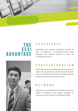 E X P E R I E N C E
P R O F E S S I O N A L I S M
N E T W O R K
T HE
E E SI
ADVANTAGE
Beneﬁtting from EuroAsia Manpower Services' 30
years of experience in recruitment, EESI brings
pragmatic and adapted solutions for every HR
management concern.
We bring in a strong network of candidates and a wide
range of manpower: from regular employees to
executives and from local to international proﬁles.
We are deﬁned by the relationships we build with our
clients. We are proactive in ensuring that the search
stays on schedule and the client is satisﬁed with the
quality of the overall recruitment process.
 