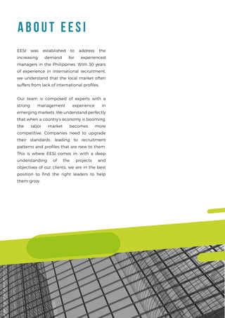 A BOUT EESI
EESI was established to address the
increasing demand for experienced
managers in the Philippines. With 30 years
of experience in international recruitment,
we understand that the local market often
suffers from lack of international proﬁles.
Our team is composed of experts with a
strong management experience in
emerging markets. We understand perfectly
that when a country’s economy is booming,
the labor market becomes more
competitive. Companies need to upgrade
their standards, leading to recruitment
patterns and proﬁles that are new to them.
This is where EESI comes in: with a deep
understanding of the projects and
objectives of our clients, we are in the best
position to ﬁnd the right leaders to help
them grow.
 