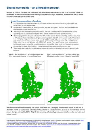 8
Shared ownership – an affordable product
Analysis by Orbit for this report has considered how affordable shared ownership is in today’s housing market for
households on median and lower quartile earnings compared to outright ownership4
, as well as the cost of shared
ownership relative to private sector rents.
Underlying assumptions of analysis
•	 35% is used as the maximum proportion of household income spent on housing costs, which is a
widely used affordability yardstick.
•	 Affordability is purely based on housing costs at day-one and doesn’t take into account index-linked
rent increases on the unsold equity.
•	 The analysis assumes a two-person household, with one full-time and one part-time earner. Corre-
spondingly, we have applied a multiplier of 1.5 to both median and lower quartile incomes.5
•	 The mortgage term is 25 years with a LTV of 90%. In the case of shared ownership, we have assumed
a 40% equity share and rent (excluding service charges) set at 2.75% of the unsold equity. The analysis
was run with two different interest rates, namely 3.99% and 6%. Shared ownership mortgages carry
higher rates than for outright sale, with 3.99% fairly typical. There are of course lower rates available,
but it was important to provide a realistic picture of affordability. Using a rate of 6% was to stress test
affordability. For ease of comparison, the same interest rates were used for outright sale.
•	 The analysis was based on the average price for a two bedroom property in a given local authority in
England.
Map 1: 2 bed, 40% share, LTV 90%, 3.99% interest rate,
25yrs loan, median income 1.5 earner households
Map 2: 2 bed 40% share, LTV 90%, 6% interest rate,
25yrs loan, median income 1.5 earner households
Map 1 shows that shared ownership with a 40% initial share and a mortgage interest rate of 3.99% on day one is
affordable in 94% of English local authorities for households on a median income. Even at an interest rate of 6% the
picture changes only slightly (92% - Map 2). Not surprising, affordability pressure persists for median earners in and
around London.
4
We use a similar methodology put forward in Shelter (2013) Homes for forgotten families: Towards a mainstream shared ownership market. Available at: https://
england.shelter.org.uk/__data/assets/pdf_file/0014/702023/Shelter_-_Homes_for_forgotten_families.pdf
5
Income is based on data from the Annual Survey of Hours and Earnings – ONS (2015) Annual Survey of Hours and Earnings: Provisional Results – Table
8.7a – Gross (£) - For full-time employee jobs: United Kingdom, 2015. Available at: http://www.ons.gov.uk/employmentandlabourmarket/peopleinwork/
earningsandworkinghours/bulletins/annualsurveyofhoursandearnings/2015provisionalresults
 