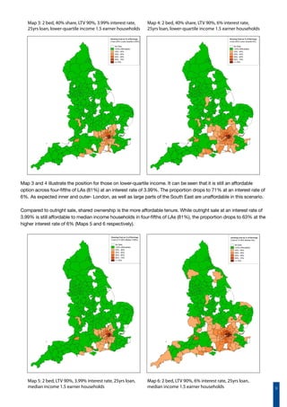 9
Map 3: 2 bed, 40% share, LTV 90%, 3.99% interest rate,
25yrs loan, lower-quartile income 1.5 earner households
Map 4: 2 bed, 40% share, LTV 90%, 6% interest rate,
25yrs loan, lower-quartile income 1.5 earner households
Map 3 and 4 illustrate the position for those on lower-quartile income. It can be seen that it is still an affordable
option across four-fifths of LAs (81%) at an interest rate of 3.99%. The proportion drops to 71% at an interest rate of
6%. As expected inner and outer- London, as well as large parts of the South East are unaffordable in this scenario.
Compared to outright sale, shared ownership is the more affordable tenure. While outright sale at an interest rate of
3.99% is still affordable to median income households in four-fifths of LAs (81%), the proportion drops to 63% at the
higher interest rate of 6% (Maps 5 and 6 respectively).
Map 5: 2 bed, LTV 90%, 3.99% interest rate, 25yrs loan,
median income 1.5 earner households
Map 6: 2 bed, LTV 90%, 6% interest rate, 25yrs loan,
median income 1.5 earner households
 