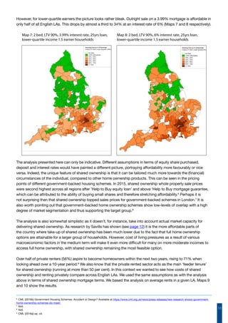10
Map 7: 2 bed, LTV 90%, 3.99% interest rate, 25yrs loan,
lower-quartile income 1.5 earner households
Map 8: 2 bed, LTV 90%, 6% interest rate, 25yrs loan,
lower-quartile income 1.5 earner households
However, for lower-quartile earners the picture looks rather bleak. Outright sale on a 3.99% mortgage is affordable in
only half of all English LAs. This drops by almost a third to 34% at an interest rate of 6% (Maps 7 and 8 respectively).
The analysis presented here can only be indicative. Different assumptions in terms of equity share purchased,
deposit and interest rates would have painted a different picture, portraying affordability more favourably or vice
versa. Indeed, the unique feature of shared ownership is that it can be tailored much more towards the (financial)
circumstances of the individual, compared to other home ownership products. This can be seen in the pricing
points of different government-backed housing schemes. In 2015, shared ownership whole property sale prices
were second highest across all regions after ’Help to Buy equity loan’ and above ‘Help to Buy mortgage guarantee,
which can be attributed to the ability of buying small shares and therefore stretching affordability.6
Perhaps it is
not surprising then that shared ownership topped sales prices for government-backed schemes in London.7
It is
also worth pointing out that government–backed home ownership schemes show low-levels of overlap with a high
degree of market segmentation and thus supporting the target group.8
The analysis is also somewhat simplistic as it doesn’t, for instance, take into account actual market capacity for
delivering shared ownership. As research by Savills has shown (see page 12) it is the more affordable parts of
the country where take-up of shared ownership has been much lower due to the fact that full home ownership
options are attainable for a larger group of households. However, cost of living pressures as a result of various
macroeconomic factors in the medium term will make it even more difficult for many on more moderate incomes to
access full home ownership, with shared ownership remaining the most feasible option.
Over half of private renters (56%) aspire to become homeowners within the next two years, rising to 71% when
looking ahead over a 10-year period.9
We also know that the private rented sector acts as the main ‘feeder tenure’
for shared ownership (running at more than 50 per cent). In this context we wanted to see how costs of shared
ownership and renting privately compare across English LAs. We used the same assumptions as with the analysis
above in terms of shared ownership mortgage terms. We based the analysis on average rents in a given LA. Maps 9
and 10 show the results.
6
CML (2016b) Government Housing Schemes: Accident or Design? Available at https://www.cml.org.uk/news/press-releases/new-research-shows-government-
home-ownership-schemes-do-meet/
7
Ibid.
8
Ibid.
9
CML (2016a) op. cit.
 