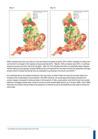 11
When comparing the day-one costs of a two bed shared ownership property with a 3.99% mortgage to market rent,
we find that it is cheaper in the majority of local authorities (87% - Map 9).  With an interest rate of 6%, it is still less
expensive across more than half of all LAs (58% - Map 10). This indicates that there is a potentially large untapped
market waiting. Encouragingly, the Ipsos MORI survey commissioned for this report shows that awareness amongst
private renters of shared ownership who are interested in purchasing in the future runs at 60%.10
As mentioned above, the analysis is based on day-one costs, so doesn’t take into account the index-linked rent
increase of the unsold equity or price growth in the PRS. However, we would argue that shared ownership will
remain cheaper compared to renting privately in the long-term. Firstly, private sector rents tend to rise more quickly
relative to mortgage interest rates, unless of course we enter double digits territory as in the late 1980s / early 1990s.
Secondly, any interest rises are likely to be passed on to tenants by buy-to-let landlords as they seek to recoup the
extra costs.
Map 9 Map 10
10
Ipsos MORI online omnibus November 2016, for CIH/ Orbit.
 