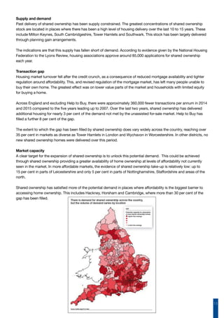 13
Supply and demand
Past delivery of shared ownership has been supply constrained. The greatest concentrations of shared ownership
stock are located in places where there has been a high level of housing delivery over the last 10 to 15 years. These
include Milton Keynes, South Cambridgeshire, Tower Hamlets and Southwark. This stock has been largely delivered
through planning gain arrangements.
The indications are that this supply has fallen short of demand. According to evidence given by the National Housing
Federation to the Lyons Review, housing associations approve around 85,000 applications for shared ownership
each year.
Transaction gap
Housing market turnover fell after the credit crunch, as a consequence of reduced mortgage availability and tighter
regulation around affordability. This, and revised regulation of the mortgage market, has left many people unable to
buy their own home. The greatest effect was on lower value parts of the market and households with limited equity
for buying a home.
Across England and excluding Help to Buy, there were approximately 360,000 fewer transactions per annum in 2014
and 2015 compared to the five years leading up to 2007. Over the last two years, shared ownership has delivered
additional housing for nearly 3 per cent of the demand not met by the unassisted for-sale market. Help to Buy has
filled a further 8 per cent of the gap.
The extent to which the gap has been filled by shared ownership does vary widely across the country, reaching over
35 per cent in markets as diverse as Tower Hamlets in London and Wychavon in Worcestershire. In other districts, no
new shared ownership homes were delivered over this period.
Market capacity
A clear target for the expansion of shared ownership is to unlock this potential demand. This could be achieved
through shared ownership providing a greater availability of home ownership at levels of affordability not currently
seen in the market. In more affordable markets, the evidence of shared ownership take-up is relatively low: up to
15 per cent in parts of Leicestershire and only 5 per cent in parts of Nottinghamshire, Staffordshire and areas of the
north.
Shared ownership has satisfied more of the potential demand in places where affordability is the biggest barrier to
accessing home ownership. This includes Hackney, Horsham and Cambridge, where more than 30 per cent of the
gap has been filled.
 
