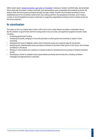 15
CML’s recent report, Shared ownership: ugly sister or Cinderella?, drawing on lenders’ and NHG data, demonstrated
that in particular the arrears numbers and levels, and repossessions were comparable (and therefore at similar risk
level) to other first time buyers purchasing through the open market. Overall it found shared ownership to be an
established part of the ownership market which was working well from the perspective of lenders, and it made a
number of recommendations focused in particular on supporting organisations looking to lend to shared owners as
the tenure expands.12
In conclusion
Two years on from our original report, there is still much to do to make shared ownership a mainstream tenure.
But the ambition of government and the housing sector to do so is clear, and significant progress has been made,
including:
•	 Increasing government funding.
•	 Increasing the profile, bringing it in line with promotion of other government schemes to assist in home
ownership.
•	 Addressing the issue of eligibility criteria which limited the scope and customer base for the product.
•	 Identifying and collecting data across providers and lenders to provide a fuller picture of the tenure, and increase
confidence in the tenure.
•	 Bringing in more lenders and investors to increase funding for development and purchase of shared ownership
homes.
•	 Developing a charter to establish what a good shared ownership service looks like, including consistent
messages and approaches for customers.
12
A second report is now available: Shared ownership: 10 steps to taking the Cinderella tenure to the ball
 