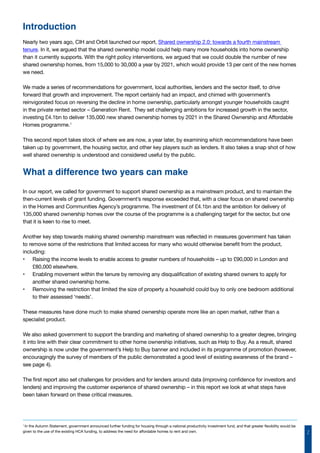 2
Nearly two years ago, CIH and Orbit launched our report, Shared ownership 2.0: towards a fourth mainstream
tenure. In it, we argued that the shared ownership model could help many more households into home ownership
than it currently supports. With the right policy interventions, we argued that we could double the number of new
shared ownership homes, from 15,000 to 30,000 a year by 2021, which would provide 13 per cent of the new homes
we need.
We made a series of recommendations for government, local authorities, lenders and the sector itself, to drive
forward that growth and improvement. The report certainly had an impact, and chimed with government’s
reinvigorated focus on reversing the decline in home ownership, particularly amongst younger households caught
in the private rented sector – Generation Rent. They set challenging ambitions for increased growth in the sector,
investing £4.1bn to deliver 135,000 new shared ownership homes by 2021 in the Shared Ownership and Affordable
Homes programme.1
This second report takes stock of where we are now, a year later, by examining which recommendations have been
taken up by government, the housing sector, and other key players such as lenders. It also takes a snap shot of how
well shared ownership is understood and considered useful by the public.
What a difference two years can make
In our report, we called for government to support shared ownership as a mainstream product, and to maintain the
then-current levels of grant funding. Government’s response exceeded that, with a clear focus on shared ownership
in the Homes and Communities Agency’s programme. The investment of £4.1bn and the ambition for delivery of
135,000 shared ownership homes over the course of the programme is a challenging target for the sector, but one
that it is keen to rise to meet.
Another key step towards making shared ownership mainstream was reflected in measures government has taken
to remove some of the restrictions that limited access for many who would otherwise benefit from the product,
including:
•	 Raising the income levels to enable access to greater numbers of households – up to £90,000 in London and
£80,000 elsewhere.
•	 Enabling movement within the tenure by removing any disqualification of existing shared owners to apply for
another shared ownership home.
•	 Removing the restriction that limited the size of property a household could buy to only one bedroom additional
to their assessed ‘needs’.
These measures have done much to make shared ownership operate more like an open market, rather than a
specialist product.
We also asked government to support the branding and marketing of shared ownership to a greater degree, bringing
it into line with their clear commitment to other home ownership initiatives, such as Help to Buy. As a result, shared
ownership is now under the government’s Help to Buy banner and included in its programme of promotion (however,
encouragingly the survey of members of the public demonstrated a good level of existing awareness of the brand –
see page 4).
The first report also set challenges for providers and for lenders around data (improving confidence for investors and
lenders) and improving the customer experience of shared ownership – in this report we look at what steps have
been taken forward on these critical measures.
Introduction
1
In the Autumn Statement, government announced further funding for housing through a national productivity investment fund, and that greater flexibility would be
given to the use of the existing HCA funding, to address the need for affordable homes to rent and own.
 
