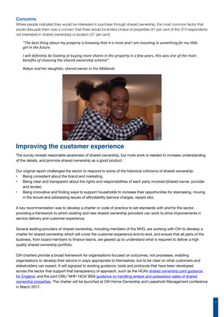 7
Concerns
Where people indicated they would be interested in purchase through shared ownership, the most common factor that
would dissuade them was a concern that there would be limited choice of properties (41 per cent of the 374 respondents
not interested in shared ownership) or location (37 per cent).
“The best thing about my property is knowing that it is mine and I am investing in something for my little
girl in the future.
I will definitely be looking at buying more shares in the property in a few years, this was one of the main
benefits of choosing the shared ownership scheme”.
Robyn and her daughter, shared owner in the Midlands
The survey reveals reasonable awareness of shared ownership, but more work is needed to increase understanding
of the details, and promote shared ownership as a good product.
Our original report challenged the sector to respond to some of the historical criticisms of shared ownership:
•	 Being consistent about the brand and marketing.
•	 Being clear and transparent about the rights and responsibilities of each party involved (shared owner, provider
and lender).
•	 Being innovative and finding ways to support households to increase their opportunities for staircasing, moving
in the tenure and addressing issues of affordability (service charges, repairs etc).
A key recommendation was to develop a charter or code of practice to set standards with and for the sector,
providing a framework to which existing and new shared ownership providers can work to drive improvements in
service delivery and customer experience.
Several leading providers of shared ownership, including members of the NHG, are working with CIH to develop a
charter for shared ownership which will cover the customer experience end-to-end, and ensure that all parts of the
business, from board members to finance teams, are geared up to understand what is required to deliver a high
quality shared ownership portfolio.
CIH charters provide a broad framework for organisations focused on outcomes, not processes, enabling
organisations to develop their service in ways appropriate to themselves, but to be clear on what customers and
stakeholders can expect. It will signpost to existing guidance, tools and protocols that have been developed
across the sector that support that transparency of approach, such as the HCA’s shared ownership joint guidance
for England, and the joint CML/ NHF/ HCA/ BSA guidance on handling arrears and possession sales of shared
ownership properties. The charter will be launched at CIH Home Ownership and Leasehold Management conference
in March 2017.
Improving the customer experience
 