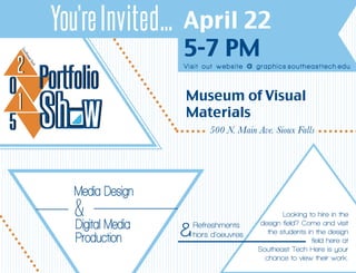 April 22
5-7 PM
whS
PortfolioPortfolio
Sh w
22
00
11
55
You’reInvited...
Looking to hire in the
design field? Come and visit
the students in the design
field here at
Southeast Tech Here is your
chance to view their work.
Visit out website @ graphics.southeasttech.edu
Museum of Visual
Materials
	 500 N. Main Ave. Sioux Falls
Media Design
Digital Media
Production
& Refreshments
hors d’oeuvres&
 