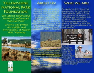 This nonprofit organization 
started in 1996, as a group of 
concerned environmentalists, 
striving to save the depleting 
landscapes and wildlife of 
Yellowstone National Park! 
The National Park receives no 
governmental finances, so as an 
organization, this group funds 
projects to raise money and 
awareness of events in the future! 
Since this organization does not 
rely on the government, funds 
come solely from concerned 
citizens, and environmental 
organizations, to help keep the 
magic of Wyoming alive! By 
collaborating with the National 
Park, we believe we can make a 
difference in the environmental 
community 
Who We are: 
As a park, we strive to provide 
awareness for the environment, 
by allowing the public to freely 
roam wherever they please, pro-vided 
they take precautions as to 
not disrupt the atmosphere! 
We are an organization that 
caters to the public, to show how 
the environment, and humans can 
work together! 
Since it’s 
innaugural 
birth into the 
world, The 
Yellowstone 
National Park 
Foundation 
has raised over $85 million for the 
National Park, and funded over 
300 Park Projects! 
Yellowstone 
National Park 
Foundation 
About Us: 
The Official Fundraising 
Partner of Yellowstone 
National Park! 
To serve and protect 
the wildlife, and 
environment, of Jackson 
Hole, Wyoming 
 