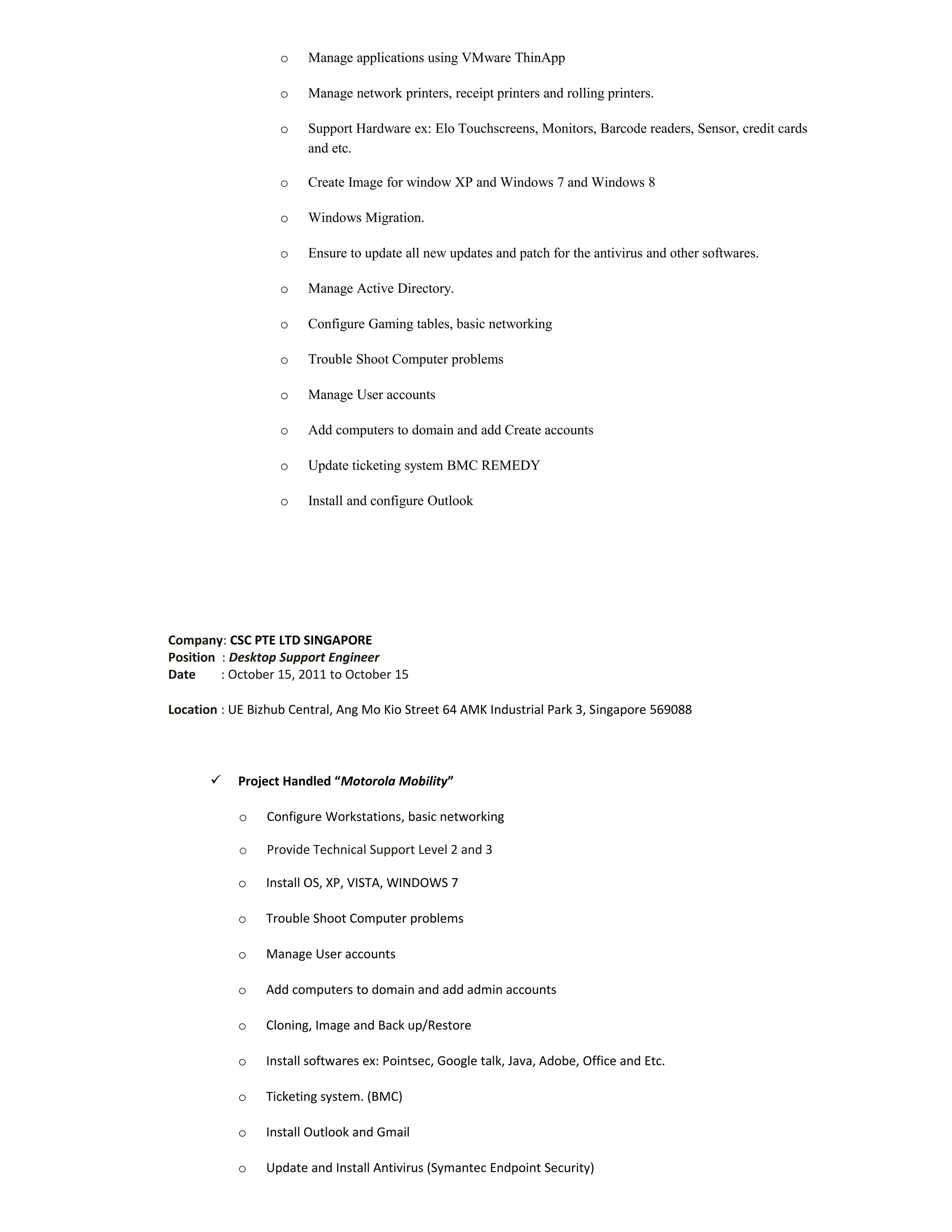 o Manage applications using VMware ThinApp
o Manage network printers, receipt printers and rolling printers.
o Support Hardware ex: Elo Touchscreens, Monitors, Barcode readers, Sensor, credit cards
and etc.
o Create Image for window XP and Windows 7 and Windows 8
o Windows Migration.
o Ensure to update all new updates and patch for the antivirus and other softwares.
o Manage Active Directory.
o Configure Gaming tables, basic networking
o Trouble Shoot Computer problems
o Manage User accounts
o Add computers to domain and add Create accounts
o Update ticketing system BMC REMEDY
o Install and configure Outlook
Company: CSC PTE LTD SINGAPORE
Position : Desktop Support Engineer
Date : October 15, 2011 to October 15
Location : UE Bizhub Central, Ang Mo Kio Street 64 AMK Industrial Park 3, Singapore 569088
 Project Handled “Motorola Mobility”
o Configure Workstations, basic networking
o Provide Technical Support Level 2 and 3
o Install OS, XP, VISTA, WINDOWS 7
o Trouble Shoot Computer problems
o Manage User accounts
o Add computers to domain and add admin accounts
o Cloning, Image and Back up/Restore
o Install softwares ex: Pointsec, Google talk, Java, Adobe, Office and Etc.
o Ticketing system. (BMC)
o Install Outlook and Gmail
o Update and Install Antivirus (Symantec Endpoint Security)
 