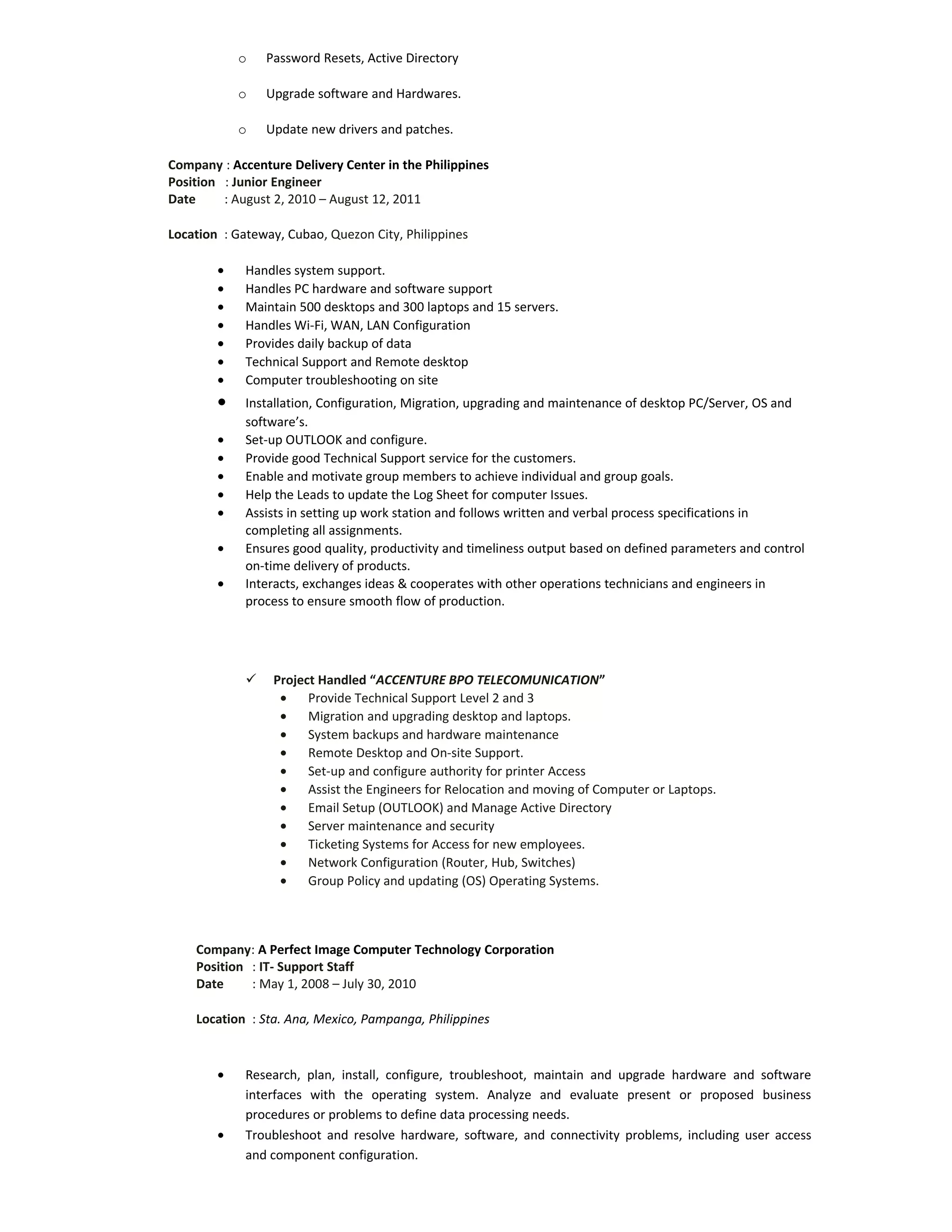 o Password Resets, Active Directory
o Upgrade software and Hardwares.
o Update new drivers and patches.
Company : Accenture Delivery Center in the Philippines
Position : Junior Engineer
Date : August 2, 2010 – August 12, 2011
Location : Gateway, Cubao, Quezon City, Philippines
• Handles system support.
• Handles PC hardware and software support
• Maintain 500 desktops and 300 laptops and 15 servers.
• Handles Wi-Fi, WAN, LAN Configuration
• Provides daily backup of data
• Technical Support and Remote desktop
• Computer troubleshooting on site
• Installation, Configuration, Migration, upgrading and maintenance of desktop PC/Server, OS and
software’s.
• Set-up OUTLOOK and configure.
• Provide good Technical Support service for the customers.
• Enable and motivate group members to achieve individual and group goals.
• Help the Leads to update the Log Sheet for computer Issues.
• Assists in setting up work station and follows written and verbal process specifications in
completing all assignments.
• Ensures good quality, productivity and timeliness output based on defined parameters and control
on-time delivery of products.
• Interacts, exchanges ideas & cooperates with other operations technicians and engineers in
process to ensure smooth flow of production.
 Project Handled “ACCENTURE BPO TELECOMUNICATION”
• Provide Technical Support Level 2 and 3
• Migration and upgrading desktop and laptops.
• System backups and hardware maintenance
• Remote Desktop and On-site Support.
• Set-up and configure authority for printer Access
• Assist the Engineers for Relocation and moving of Computer or Laptops.
• Email Setup (OUTLOOK) and Manage Active Directory
• Server maintenance and security
• Ticketing Systems for Access for new employees.
• Network Configuration (Router, Hub, Switches)
• Group Policy and updating (OS) Operating Systems.
Company: A Perfect Image Computer Technology Corporation
Position : IT- Support Staff
Date : May 1, 2008 – July 30, 2010
Location : Sta. Ana, Mexico, Pampanga, Philippines
• Research, plan, install, configure, troubleshoot, maintain and upgrade hardware and software
interfaces with the operating system. Analyze and evaluate present or proposed business
procedures or problems to define data processing needs.
• Troubleshoot and resolve hardware, software, and connectivity problems, including user access
and component configuration.
 