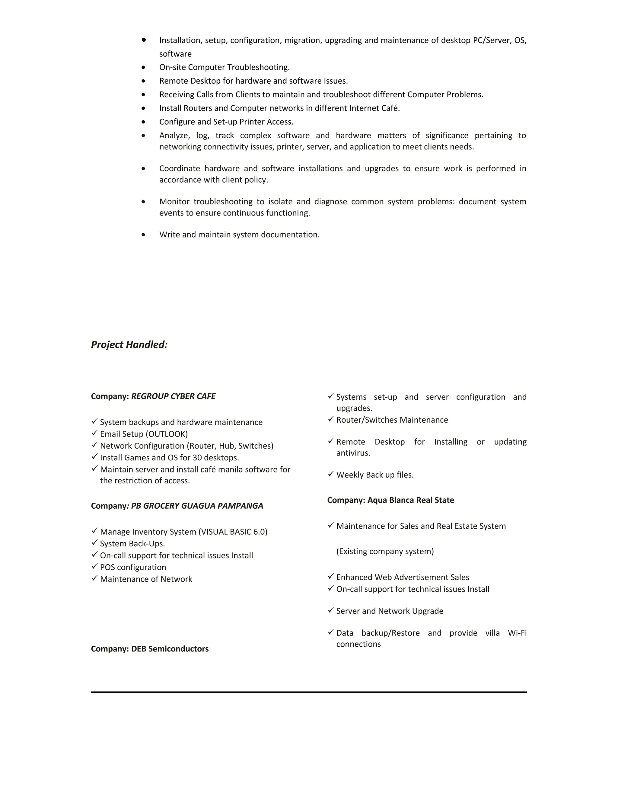 • Installation, setup, configuration, migration, upgrading and maintenance of desktop PC/Server, OS,
software
• On-site Computer Troubleshooting.
• Remote Desktop for hardware and software issues.
• Receiving Calls from Clients to maintain and troubleshoot different Computer Problems.
• Install Routers and Computer networks in different Internet Café.
• Configure and Set-up Printer Access.
• Analyze, log, track complex software and hardware matters of significance pertaining to
networking connectivity issues, printer, server, and application to meet clients needs.
• Coordinate hardware and software installations and upgrades to ensure work is performed in
accordance with client policy.
• Monitor troubleshooting to isolate and diagnose common system problems: document system
events to ensure continuous functioning.
• Write and maintain system documentation.
Project Handled:
Company: REGROUP CYBER CAFE
 System backups and hardware maintenance
 Email Setup (OUTLOOK)
 Network Configuration (Router, Hub, Switches)
 Install Games and OS for 30 desktops.
 Maintain server and install café manila software for
the restriction of access.
Company: PB GROCERY GUAGUA PAMPANGA
 Manage Inventory System (VISUAL BASIC 6.0)
 System Back-Ups.
 On-call support for technical issues Install
 POS configuration
 Maintenance of Network
Company: DEB Semiconductors
 Systems set-up and server configuration and
upgrades.
 Router/Switches Maintenance
 Remote Desktop for Installing or updating
antivirus.
 Weekly Back up files.
Company: Aqua Blanca Real State
 Maintenance for Sales and Real Estate System
(Existing company system)
 Enhanced Web Advertisement Sales
 On-call support for technical issues Install
 Server and Network Upgrade
 Data backup/Restore and provide villa Wi-Fi
connections
 