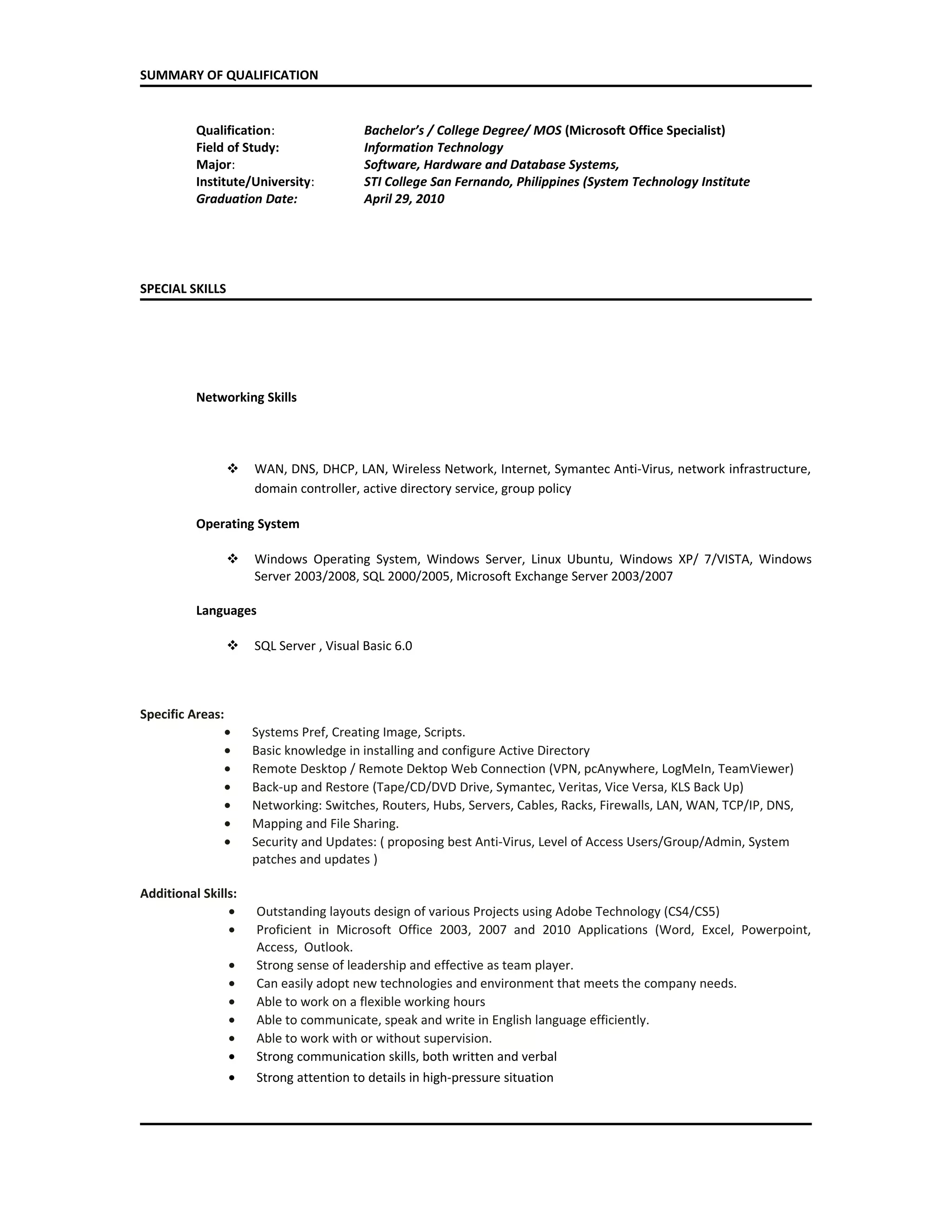 SUMMARY OF QUALIFICATION
Qualification: Bachelor’s / College Degree/ MOS (Microsoft Office Specialist)
Field of Study: Information Technology
Major: Software, Hardware and Database Systems,
Institute/University: STI College San Fernando, Philippines (System Technology Institute
Graduation Date: April 29, 2010
SPECIAL SKILLS
Networking Skills
 WAN, DNS, DHCP, LAN, Wireless Network, Internet, Symantec Anti-Virus, network infrastructure,
domain controller, active directory service, group policy
Operating System
 Windows Operating System, Windows Server, Linux Ubuntu, Windows XP/ 7/VISTA, Windows
Server 2003/2008, SQL 2000/2005, Microsoft Exchange Server 2003/2007
Languages
 SQL Server , Visual Basic 6.0
Specific Areas:
• Systems Pref, Creating Image, Scripts.
• Basic knowledge in installing and configure Active Directory
• Remote Desktop / Remote Dektop Web Connection (VPN, pcAnywhere, LogMeIn, TeamViewer)
• Back-up and Restore (Tape/CD/DVD Drive, Symantec, Veritas, Vice Versa, KLS Back Up)
• Networking: Switches, Routers, Hubs, Servers, Cables, Racks, Firewalls, LAN, WAN, TCP/IP, DNS,
• Mapping and File Sharing.
• Security and Updates: ( proposing best Anti-Virus, Level of Access Users/Group/Admin, System
patches and updates )
Additional Skills:
• Outstanding layouts design of various Projects using Adobe Technology (CS4/CS5)
• Proficient in Microsoft Office 2003, 2007 and 2010 Applications (Word, Excel, Powerpoint,
Access, Outlook.
• Strong sense of leadership and effective as team player.
• Can easily adopt new technologies and environment that meets the company needs.
• Able to work on a flexible working hours
• Able to communicate, speak and write in English language efficiently.
• Able to work with or without supervision.
• Strong communication skills, both written and verbal
• Strong attention to details in high-pressure situation
 