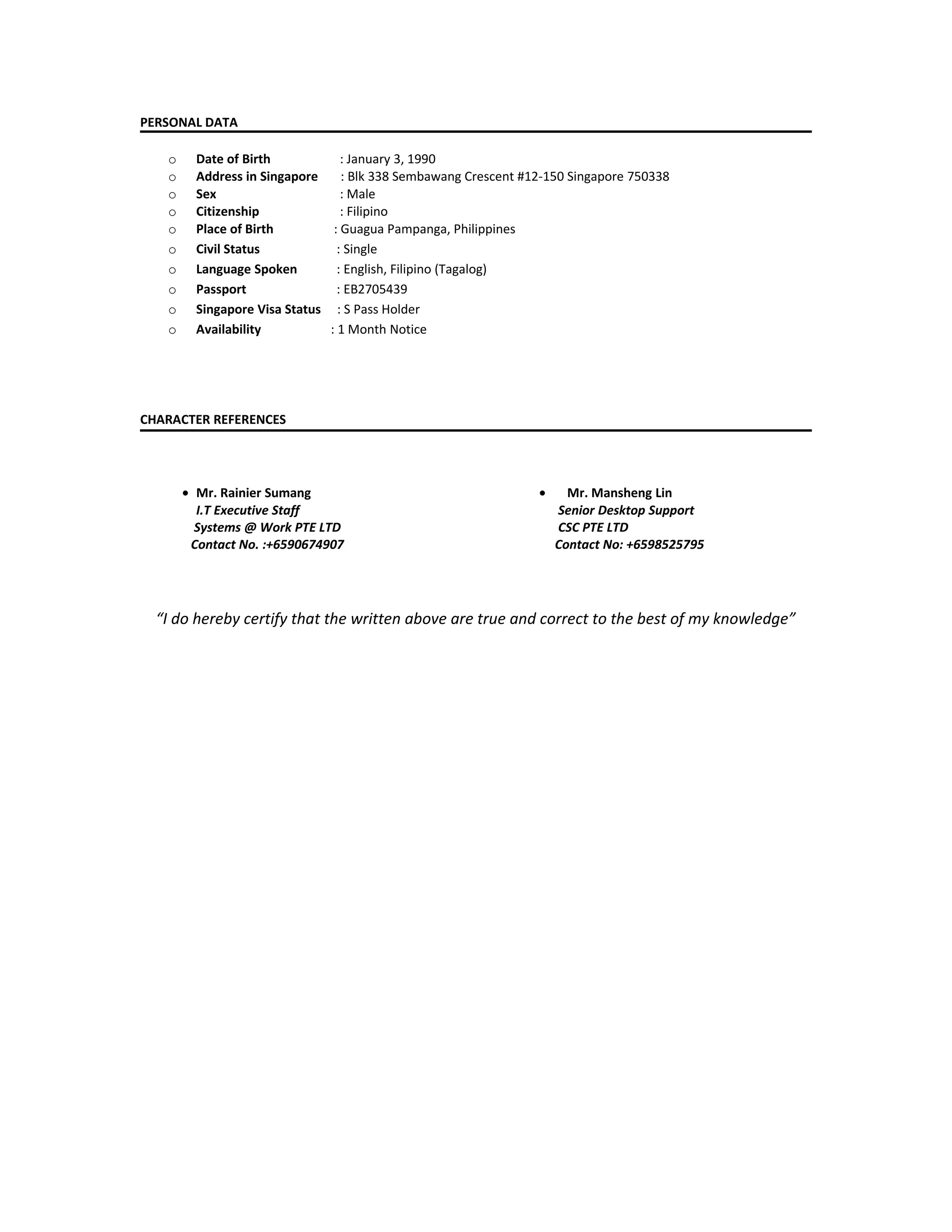 PERSONAL DATA
o Date of Birth : January 3, 1990
o Address in Singapore : Blk 338 Sembawang Crescent #12-150 Singapore 750338
o Sex : Male
o Citizenship : Filipino
o Place of Birth : Guagua Pampanga, Philippines
o Civil Status : Single
o Language Spoken : English, Filipino (Tagalog)
o Passport : EB2705439
o Singapore Visa Status : S Pass Holder
o Availability : 1 Month Notice
CHARACTER REFERENCES
• Mr. Rainier Sumang
I.T Executive Staff
Systems @ Work PTE LTD
Contact No. :+6590674907
• Mr. Mansheng Lin
Senior Desktop Support
CSC PTE LTD
Contact No: +6598525795
“I do hereby certify that the written above are true and correct to the best of my knowledge”
 