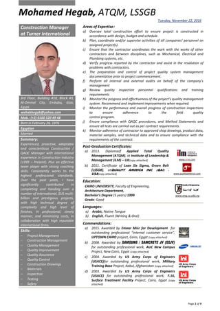 Mohamed Hegab, ATQM, LSSGB
Tuesday, November 22, 2016
Page 1 of 9
Areas of Expertise:
a) Oversee total construction effort to ensure project is constructed in
accordance with design, budget and schedule.
b) Plan, coordinate and/or supervise activities of all companies’ personnel on
assigned project(s).
c) Ensure that the contractor coordinates the work with the works of other
contractors and between disciplines, such as Mechanical, Electrical and
Plumbing systems, etc.
d) Verify progress reported by the contractor and assist in the resolution of
problems with contractors.
e) The preparation and control of project quality system management
documentation prior to project commencement.
f) Perform all internal and external audits on behalf of the company’s
management
g) Review quality inspection personnel qualifications and training
requirements
h) Monitor the progress and effectiveness of the project’s quality management
system. Recommend and implement improvements when required.
i) Monitor the performance and overall progress of construction inspections
to ensure adherence to the field quality
control program.
j) Ensure compliance with QAQC procedures, and Method Statements and
ensure all tests are carried out as per contract requirements.
k) Monitor adherence of contractor to approved shop drawings, product data,
material samples, and technical data and to ensure compliance with the
requirements of the contract.
Post-Graduation Certificates:
a) 2013. Diplomaof Applied Total Quality
Management (ATQM), at Institute of Leadership &
Management (iLM) – UK(copy attached) www.i-l-m.com
b) 2011. Certificate of Lean Six Sigma, Green Belt
(LSSGB), atQUALITY AMERICA INC. (QAI) -
USA(copy attached) www.qualityamerica.com
Education:
CAIRO UNIVERSITY, Faculty of Engineering,
Architecture Department,
Bachelor's Degree (5 years) 1999
Grade: Good
www.eng.cu.edu.eg
Languages:
a) Arabic, Native Tongue
b) English, Fluent (Writing & Oral)
Commendations:
a) 2015. Awarded by Emaar Misr for Development for
outstanding professional “internal customer service”,
UPTOWN CAIRO project, Cairo, Egypt (copy attached)
b) 2008. Awarded by SAMSUNG / SAMCRETE JV (SSJV)
for outstanding professional work, AUC New Campus
Project, New Cairo, Egypt (copy attached)
c) 2004. Awarded by US Army Corps of Engineers
(USACE)for outstanding professional work, Military
Training Base Project, Kabul, Afghanistan (copy attached)
d) 2003. Awarded by US Army Corps of Engineers
(USACE) for outstanding professional work, F.16,
Surface Treatment Facility Project, Cairo, Egypt (copy
attached)
Construction Manager
at Turner International
3rd Floor, Building #18, Block #3,
Al-Ommal City, Embaba, Giza,
Egypt.
wahabhegab@yahoo.com
Mob.: (+2) 0100 520 49 48
Born in February 26, 1976
Egyptian
Married
Summary:
Experienced, proactive, adaptable
and conscientious Construction /
QAQC Manager with international
experience in Construction Industry
(1999 – Present). Plus an effective
team player with strong coaching
skills. Consistently works to the
highest professional standards.
Over the past years, I have
significantly contributed in
completing and handing over a
number of international, $US multi-
billion and prestigious projects,
with high technical degree of
complexity and high level of
finishes, In professional, timely
manner, and minimizing costs, in
collaboration with high reputable
international firms.
Skills:
 Project Management
 Construction Management
 Quality Management
 Quality Improvement
 Quality Assurance
 Quality Control
 Construction Drawings
 Materials
 Inspection
 Testing
 Safety
 