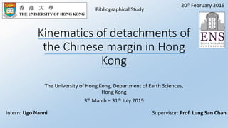 Kinematics of detachments of
the Chinese margin in Hong
Kong
The University of Hong Kong, Department of Earth Sciences,
Hong Kong
3th March – 31th July 2015
Bibliographical Study
Supervisor: Prof. Lung San ChanIntern: Ugo Nanni
20th February 2015
 