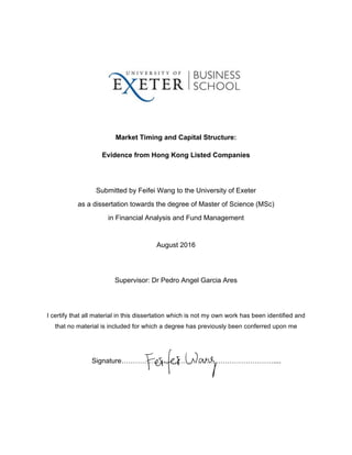  
  
  
Market  Timing  and  Capital  Structure:  
Evidence  from  Hong  Kong  Listed  Companies  
  
Submitted  by  Feifei  Wang  to  the  University  of  Exeter     
as  a  dissertation  towards  the  degree  of  Master  of  Science  (MSc)  
in  Financial  Analysis  and  Fund  Management  
  
August  2016  
  
Supervisor:  Dr  Pedro  Angel  Garcia  Ares  
  
I  certify  that  all  material  in  this  dissertation  which  is  not  my  own  work  has  been  identified  and  
that  no  material  is  included  for  which  a  degree  has  previously  been  conferred  upon  me  
  
Signature…………………………………………………………....  
     
 