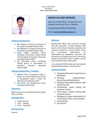 Resume of Kashif Ali
HSE Officer
Mobile # 00923455097048
Page 1 of 3
Academic Qualification:
 MSc (Master of Science) University of
the Punjab, Islamabad Pakistan 2012.
 BSc (Bachelor of Science) University of
the Punjab, Islamabad Pakistan 2010.
 HSSCE (Higher Secondary School
Certificate Examination) Federal Board
of Intermediate & Secondary Education
Islamabad Pakistan 2008.
 SSC (Secondary School Certificate)
Federal Board of Intermediate &
Secondary Education Islamabad
Pakistan 2006.
Technical Qualification / Trainings:
 NEBOSH (IGC) occupational health n
safety, the national examination board
in occupational safety n health UK
(British Council Pakistan). 2015
 HSE Officer, skill development council
Islamabad Pakistan.2011
Experience:
SBK Construction Co. Islamabad Pakistan. August
2011 to till date.
Language Skills:
 English (Fluent )
 Urdu (Native)
 Hindi (Excellent)
Driving License:
Pakistan
Objective:
Qualified HSE Officer with a talent for training
and staff instruction. Provides detailed audit
reports, with relevant required preventive and
corrective measures to ensure health, safety,
and environment requirements are
implemented by appropriate personnel and
contractors in all project work areas. Convincing,
strong communicator; fluent in English, Urdu &
Hindi; excellent report writing skills.
I am seeking HSE Officer Role with well reputed
Engineering Contractors in Gulf countries.
Professional Skills:
 Progressive 4+ years of experience as
HSE Officer.
 Planning, Implementation,
Monitoring and Optimization.
 Applying Standards/Procedures with
leadership skills.
 Coordination, report writing and
computer literate.
 Team player, problem solving skills
and quick learner.
 Willingness to take responsibility for
all HSE duties within my jurisdiction.
 Hard working.
 Fast learner
KASHIF ALI (HSE OFFICER)
Experienced HSE Officer, working with well
reputed construction firms in Pakistan.
Contact Details: 0092-345-5097048
Email: kashif.ali2000@outlook.com
 
