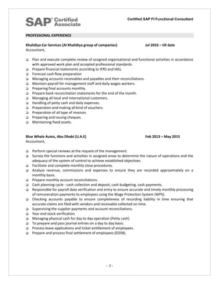 Certified SAP FI Functional Consultant
- 2 -
PROFESSIONAL EXPERIENCE
Khalidiya Car Services (Al Khalidiya group of companies) Jul 2016 – till date
Accountant,
 Plan and execute complete review of assigned organizational and functional activities in accordance
with approved work plan and accepted professional standards.
 Prepare financial statements according to IFRS and IASs.
 Forecast cash flow preparation
 Managing accounts receivables and payables and their reconciliations.
 Maintain payroll for management staff and daily wages workers.
 Preparing final accounts monthly.
 Prepare bank reconciliation statements for the end of the month.
 Managing all local and international customers.
 Handling of petty cash and daily expenses.
 Preparation and making all kind of vouchers.
 Preparation of all type of invoices
 Preparing and issuing cheques.
 Maintaining fixed assets.
Blue Whale Autos, Abu Dhabi (U.A.E) Feb 2013 – May 2015
Accountant,
 Perform special reviews at the request of the management.
 Survey the functions and activities in assigned areas to determine the nature of operations and the
adequacy of the system of control to achieve established objectives.
 Facilitate and complete monthly close procedures.
 Analyze revenue, commissions and expenses to ensure they are recorded approximately on a
monthly basis.
 Prepare monthly account reconciliations.
 Cash planning cycle - cash collection and deposit, cash budgeting, cash payments.
 Responsible for payroll data verification and entry to ensure accurate and timely monthly processing
of remuneration payments to employees using the Wage Protection System (WPS).
 Checking accounts payable to ensure completeness of recording liability in time ensuring that
accurate claims are filed with vendors and receivable collected on time.
 Supervising the supplier payments and account reconciliations.
 Year end stock verification.
 Managing physical cash for day to day operation (Petty cash)
 To prepare and pass journal entries on a day to day basis.
 Process leave applications and ticket entitlement of employees.
 Prepare and process final settlement of employees (EOSB).
 