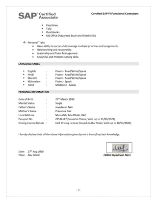 Certified SAP FI Functional Consultant
- 4 -
 Peachtree
 Tally
 Quickbooks
 MS Office (Advanced Excel and Word skills)
 Personal Traits
 Have ability to successfully manage multiple priorities and assignments.
 Hard working and responsible.
 Leadership and Team Management.
 Analytical and Problem-solving skills.
LANGUAGE SKILLS
 English : Fluent - Read/Write/Speak
 Hindi : Fluent - Read/Write/Speak
 Marathi : Fluent - Read/Write/Speak
 Malayalam : Fluent - Speak
 Tamil : Moderate - Speak
PERSONAL INFORMATION
Date of Birth : 27th
March 1990
Marital Status : Single
Father’s Name : Jayadevan Nair
Mother’s Name : Prasanna Nair
Local Address : Mussafah, Abu Dhabi, UAE
Passport No : Z2536147 [Issued at Thane, Valid up to 11/03/2023]
Driving License Details : UAE Driving License [Issued at Abu Dhabi, Valid up to 20/04/2024]
I hereby declare that all the above information given by me is true of my best knowledge.
Date: 27th
Aug 2016
Place: Abu Dhabi (Nikhil Jayadevan Nair)
 