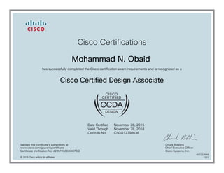 Cisco Certifications
Mohammad N. Obaid
has successfully completed the Cisco certification exam requirements and is recognized as a
Cisco Certified Design Associate
Date Certified
Valid Through
Cisco ID No.
November 28, 2015
November 28, 2018
CSCO12798636
Validate this certificate's authenticity at
www.cisco.com/go/verifycertificate
Certificate Verification No. 423572339354CTDG
Chuck Robbins
Chief Executive Officer
Cisco Systems, Inc.
© 2015 Cisco and/or its affiliates
600253648
1221
 