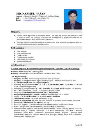 Page 1 of 4
Objective
 To seek for an opportunity in a company where I can apply my strategic and innovative plan
in order to ensure the company’s success and development by proper utilization of my
acquired knowledge, skills, abilities and experiences
 To attain challenging position and want to improve the latest technical development with my
best effort of academic and personal aptitudes
Self-appraisal
 Hard working
 Honest and punctual
 Quick Learner
 Good as a team member
 Like to take the challenge
 Amiable and friendly
Job Experience
* System Engineer, Radio Planning and Optimization-(January 03,2016-Continuing):
Company Name: Future RF Technology Ltd.
Company Location: GP House, Bashundhara Residential Area, Dhaka
Job Responsibility:
 Designing new sites at low coverage area in the black spot resign
 Designing 2G site plan- Option approval and radio plan, GSM Plan and Final GSM Plan
 3G-Site Planning-UMTS and Engineering Plan
 Providing 2G_cell parameter-BSIC,NCC,BCC,BCCH,TCH,CI, SDCCH,PDCCH, 2G-2G and
2G-3G Neighbor cell providing
 Providing 3G_cell parameter-PSC, SAC,3G cell ID, 3G-2G and 3G-3G Neighbor cell designing
 GPTTS (Grameenphone Trouble Ticket System)- Solving GPTTS
 Analyzing cells Cells Performances-STP, MPD, Throughput
 Frequency Planning and Frequency tuning at the problematic cell of the site
 Adding TCH,SDCCH and PDCCH to reduce traffic Congestion
 Neighbor cells tuning- Due to bad performance of cell
 Adding or deleting new cell at the site when the traffic is increased(festival time) or decreased
 Releasing RFS(Request for Servey) for a new site
 For client supports, communicating with vendors regarding problematic issues
 Basic Configuration, Troubleshooting, Day wise Report generating
 Learned different types of software like- Grameenphone Trouble Ticketing System (GPTTS),
Mentum Planet_5. MapInfo Professional 11.0, Radio Dimensional Tool (RDT), Alfresco
Dashboard, Micro Level Performance Management(MLPM), Regional Operation Help
Desk(RoDesk), Oracle BI Publisher, Oracle BPM Workspace, Google Earth, BPM, NIMS/MIE,
iManager PRS, iManager2000
MD. NAZMUL HASAN
Address : House#45, Road#17, Nikunjo#2, Khilkhet, Dhaka
Cell :+8801796418642, +8801684631386
Email : nazmulkuet0909@gmail.com
 