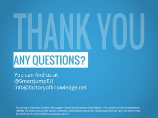 ANY QUESTIONS?
You can find us at
@SmartJumpEU
info@factoryofknowledge.net
This project has been funded with support from the European Commission. The content of this presentation
reflects the views only of the author, and the Commission cannot be held responsible for any use which may
be made of the information contained therein.
 