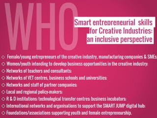 Smart entrepreneurial skills
for Creative Industries:
an inclusive perspective
◇ Female/young entrepreneurs of the creative industry, manufacturing companies & SMEs;
◇ Women/youth intending to develop business opportunities in the creative industry;
◇ Networks of teachers and consultants;
◇ Networks of VET centres, business schools and universities;
◇ Networks and staff of partner companies;
◇ Local and regional policy-makers;
◇ R & D institutions; technological transfer centres; business incubators;
◇ International networks and organisations to support the SMART JUMP digital hub;
◇ Foundations/associations supporting youth and female entrepreneurship.
 