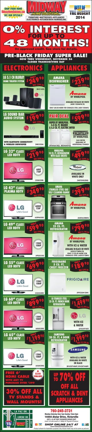 ELECTRONICS APPLIANCES
(BH5140S)
LG 5.1 CH BLURAY
HOME THEATER SYSTEM
WAS $399.90WAS $399.90
$
23990
$
24990 AMANA
DISHWASHER
AVAILABLE IN BLACK OR WHITE
(ADB1100AWW/B)
BY WHIRLPOOL
ONLY $40.00 MORE FOR STAINLESS STEEL (ADB1100AWS)
WAS $899.90
$
59990PAIR DEAL
WAS $599.90
$
39990
AMANA
STAINLESS STEEL GAS
SELF CLEANING RANGE
(NB3530A)
LG SOUND BAR
AUDIO SYSTEM
(32LB520B)
$
21990LG 32” CLASS
LED HDTV
(49LB5550)
$
59990LG 49” CLASS
LED HDTV
(RED4640YQ)(RTW4641BQ)
ROPER BY WHIRLPOOL
3.4 CU. FT. WASHER
& 6.5 CU. FT. ELECTRIC DRYER
BY WHIRLPOOL
(AGR5630BDS)
LG 42” CLASS
PLASMA HDTV
WAS $1,099.90
WAS $990.90
WAS $499.90
$
69990LG 55” CLASS
LED HDTV
(55LN5400)
WAS $1,199.90
$
79990
AMANA
25 CU. FT.
REFRIGERATOR
AVAILABLE IN BLACK OR WHITE
(ASD2575BRW/B)
ONLY $130.00 MORE FOR
STAINLESS STEEL (ASD2575BRS)
WITH ICE & WATER
(60LB5200)
WAS $1,299.90
$
89990
$
18990
FRIGIDAIRE
5 CU. FT.
CHEST FREEZER
(FFFC05M1QW)
WAS $2,499.90
$
1,49990
LG STAINLESS STEEL
25 CU. FT. FRENCH DOOR
REFRIGERATOR
WAS $1,899.90
$
1,19990
(65LB5200)
(LFX25974ST)
WITH ICE
& WATER
ONLYONLY
ONLY
ONLY
ONLY
ONLY
ONLY
ONLY
ONLY
ONLY
ONLY
ONLY
WAS $3,199.90
$
1,99990SAMSUNG
28 CU. FT. 4 DOOR
REFRIGERATOR
(RF4287HAWP, RF4287HABP)
WITH ICE & WATER
AVAILABLE IN WHITE
OR BLACK
ONLY
PRE-BLACK FRIDAY SUPER SALE!
NOW THRU WEDNESDAY, NOVEMBER 26
CLOSED THANKSGIVING DAY
WITH BLUETOOTH CONNECTIVITY
& WIRELESS SUBWOOFER
(42PN4500)
LG 60” CLASS
LED HDTV
LG 65” CLASS
LED HDTV
FREE 6’
HDMI CABLE
WITH ANY TV
PURCHASE OVER $
399
30% OFF ALL
TV STANDS &
WALL MOUNTS!
A
$35
VALUE
SHOP ONLINE 24/7 AT
www.midwayhomesolutions.com
Monday-Saturday 9am-7pm Sunday 10am-5pm
760-245-3731
14444 Atstar Drive, Victorville
Off I-15 at Roy Rogers Drive Exit
(Just 1/4 mile south of Valley-Hi Toyota & Costco)
Product artwork for illustration purposes only. Actual model may not be same as pictured.
0% INTEREST
48 MONTHS!
FURNITURE•MATTRESSES•APPLIANCES
ELECTRONICS•KITCHEN/BATH REMODELING
2014
SHOP FROM HOME
MidwayHomeSolutions.com
SEE OUR SPECIALS
0% INTEREST
FOR UP TO
48 MONTHS!On approved credit. See store for details.
WAS $249.90
$
19990ONLY
$
34990
WAS $599.90
ONLY
WAS $399.90
70% OFF
OFF ALL
SCRATCH & DENT
APPLIANCES
UP
TO
WAS $699.90
$
49990
WHIRLPOOL
18 CU. FT. REFRIGERATOR
WITH GLASS SHELVES
AVAILABLE IN
WHITE ONLY
(W8TXNGZBQ)
ONLY
GAS DRYER
AVAILABLE AT
ADDITIONAL CHARGE
120HZ
1080P
120HZ
1080P
120HZ
1080P
120HZ
1080P
600HZ
720P
60HZ
720P
BY WHIRLPOOL
BY WHIRLPOOL
 