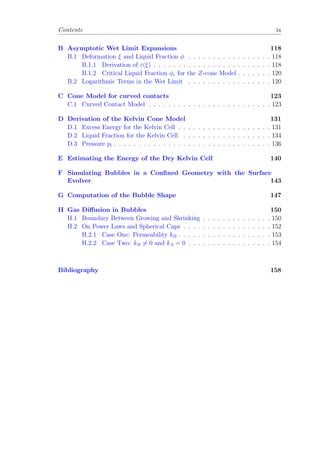 Contents ix
B Asymptotic Wet Limit Expansions 118
B.1 Deformation ξ and Liquid Fraction φ . . . . . . . . . . . . . . . . . 118
B.1.1 Derivation of ε(ξ) . . . . . . . . . . . . . . . . . . . . . . . . 118
B.1.2 Critical Liquid Fraction φc for the Z-cone Model . . . . . . . 120
B.2 Logarithmic Terms in the Wet Limit . . . . . . . . . . . . . . . . . 120
C Cone Model for curved contacts 123
C.1 Curved Contact Model . . . . . . . . . . . . . . . . . . . . . . . . . 123
D Derivation of the Kelvin Cone Model 131
D.1 Excess Energy for the Kelvin Cell . . . . . . . . . . . . . . . . . . . 131
D.2 Liquid Fraction for the Kelvin Cell . . . . . . . . . . . . . . . . . . 134
D.3 Pressure pi . . . . . . . . . . . . . . . . . . . . . . . . . . . . . . . . 136
E Estimating the Energy of the Dry Kelvin Cell 140
F Simulating Bubbles in a Conﬁned Geometry with the Surface
Evolver 143
G Computation of the Bubble Shape 147
H Gas Diﬀusion in Bubbles 150
H.1 Boundary Between Growing and Shrinking . . . . . . . . . . . . . . 150
H.2 On Power Laws and Spherical Caps . . . . . . . . . . . . . . . . . . 152
H.2.1 Case One: Permeability kB . . . . . . . . . . . . . . . . . . . 153
H.2.2 Case Two: kB = 0 and kA = 0 . . . . . . . . . . . . . . . . . 154
Bibliography 158
 