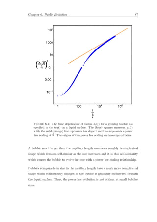 Chapter 6. Bubble Evolution 87
Figure 6.4: The time dependence of radius xc(t) for a growing bubble (as
speciﬁed in the text) on a liquid surface. The (blue) squares represent xc(t)
while the solid (orange) line represents has slope 1 and thus represents a power
law scaling of t
1
4 . The origins of this power law scaling are investigated below.
A bubble much larger than the capillary length assumes a roughly hemispherical
shape which remains self-similar as the size increases and it is this self-similarity
which causes the bubble to evolve in time with a power law scaling relationship.
Bubbles comparable in size to the capillary length have a much more complicated
shape which continuously changes as the bubble is gradually submerged beneath
the liquid surface. Thus, the power law evolution is not evident at small bubbles
sizes.
 