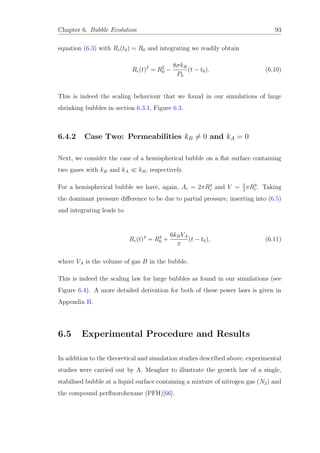 Chapter 6. Bubble Evolution 93
equation (6.3) with Rc(t0) = R0 and integrating we readily obtain
Rc(t)2
= R2
0 −
8σkB
P0
(t − t0). (6.10)
This is indeed the scaling behaviour that we found in our simulations of large
shrinking bubbles in section 6.3.1, Figure 6.3.
6.4.2 Case Two: Permeabilities kB = 0 and kA = 0
Next, we consider the case of a hemispherical bubble on a ﬂat surface containing
two gases with kB and kA kB, respectively.
For a hemispherical bubble we have, again, Ac = 2πR2
c and V = 2
3
πR3
c. Taking
the dominant pressure diﬀerence to be due to partial pressure, inserting into (6.5)
and integrating leads to
Rc(t)4
= R4
0 +
6kBVA
π
(t − t0), (6.11)
where VA is the volume of gas B in the bubble.
This is indeed the scaling law for large bubbles as found in our simulations (see
Figure 6.4). A more detailed derivation for both of these power laws is given in
Appendix H.
6.5 Experimental Procedure and Results
In addition to the theoretical and simulation studies described above, experimental
studies were carried out by A. Meagher to illustrate the growth law of a single,
stabilised bubble at a liquid surface containing a mixture of nitrogen gas (N2) and
the compound perﬂuorohexane (PFH)[66].
 