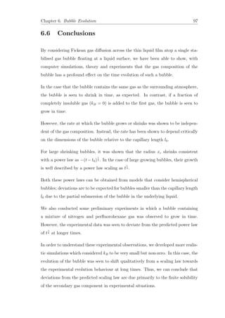 Chapter 6. Bubble Evolution 97
6.6 Conclusions
By considering Fickean gas diﬀusion across the thin liquid ﬁlm atop a single sta-
bilised gas bubble ﬂoating at a liquid surface, we have been able to show, with
computer simulations, theory and experiments that the gas composition of the
bubble has a profound eﬀect on the time evolution of such a bubble.
In the case that the bubble contains the same gas as the surrounding atmosphere,
the bubble is seen to shrink in time, as expected. In contrast, if a fraction of
completely insoluble gas (kB = 0) is added to the ﬁrst gas, the bubble is seen to
grow in time.
However, the rate at which the bubble grows or shrinks was shown to be indepen-
dent of the gas composition. Instead, the rate has been shown to depend critically
on the dimensions of the bubble relative to the capillary length l0.
For large shrinking bubbles, it was shown that the radius xc shrinks consistent
with a power law as −(t − t0)
1
2 . In the case of large growing bubbles, their growth
is well described by a power law scaling as t
1
4 .
Both these power laws can be obtained from models that consider hemispherical
bubbles; deviations are to be expected for bubbles smaller than the capillary length
l0 due to the partial submersion of the bubble in the underlying liquid.
We also conducted some preliminary experiments in which a bubble containing
a mixture of nitrogen and perﬂuorohexane gas was observed to grow in time.
However, the experimental data was seen to deviate from the predicted power law
of t
1
4 at longer times.
In order to understand these experimental observations, we developed more realis-
tic simulations which considered kB to be very small but non-zero. In this case, the
evolution of the bubble was seen to shift qualitatively from a scaling law towards
the experimental evolution behaviour at long times. Thus, we can conclude that
deviations from the predicted scaling law are due primarily to the ﬁnite solubility
of the secondary gas component in experimental situations.
 