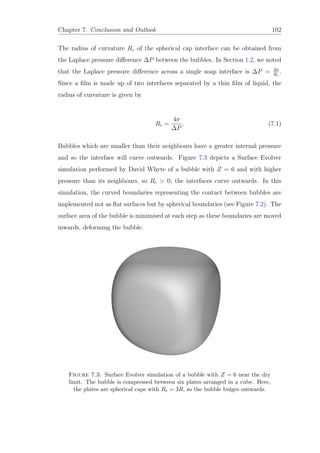 Chapter 7. Conclusion and Outlook 102
The radius of curvature Rc of the spherical cap interface can be obtained from
the Laplace pressure diﬀerence ∆P between the bubbles. In Section 1.2, we noted
that the Laplace pressure diﬀerence across a single soap interface is ∆P = 2σ
Rc
.
Since a ﬁlm is made up of two interfaces separated by a thin ﬁlm of liquid, the
radius of curvature is given by
Rc =
4σ
∆P
. (7.1)
Bubbles which are smaller than their neighbours have a greater internal pressure
and so the interface will curve outwards. Figure 7.3 depicts a Surface Evolver
simulation performed by David Whyte of a bubble with Z = 6 and with higher
pressure than its neighbours, so Rc > 0; the interfaces curve outwards. In this
simulation, the curved boundaries representing the contact between bubbles are
implemented not as ﬂat surfaces but by spherical boundaries (see Figure 7.2). The
surface area of the bubble is minimised at each step as these boundaries are moved
inwards, deforming the bubble.
Figure 7.3: Surface Evolver simulation of a bubble with Z = 6 near the dry
limit. The bubble is compressed between six plates arranged in a cube. Here,
the plates are spherical caps with Rc = 3R, so the bubble bulges outwards.
 