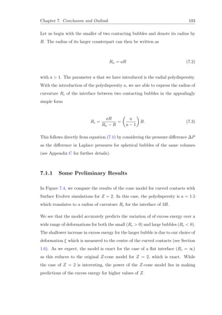 Chapter 7. Conclusion and Outlook 103
Let us begin with the smaller of two contacting bubbles and denote its radius by
R. The radius of its larger counterpart can then be written as
Rn = aR (7.2)
with a > 1. The parameter a that we have introduced is the radial polydispersity.
With the introduction of the polydispersity a, we are able to express the radius of
curvature Rc of the interface between two contacting bubbles in the appealingly
simple form
Rc =
aR
Rn − R
=
a
a − 1
R. (7.3)
This follows directly from equation (7.1) by considering the pressure diﬀerence ∆P
as the diﬀerence in Laplace pressures for spherical bubbles of the same volumes
(see Appendix C for further details).
7.1.1 Some Preliminary Results
In Figure 7.4, we compare the results of the cone model for curved contacts with
Surface Evolver simulations for Z = 2. In this case, the polydispersity is a = 1.5
which translates to a radius of curvature Rc for the interface of 3R.
We see that the model accurately predicts the variation of of excess energy over a
wide range of deformations for both the small (Rc > 0) and large bubbles (Rc < 0).
The shallower increase in excess energy for the larger bubble is due to our choice of
deformation ξ which is measured to the centre of the curved contacts (see Section
1.6). As we expect, the model is exact for the case of a ﬂat interface (Rc = ∞)
as this reduces to the original Z-cone model for Z = 2, which is exact. While
the case of Z = 2 is interesting, the power of the Z-cone model lies in making
predictions of the excess energy for higher values of Z.
 