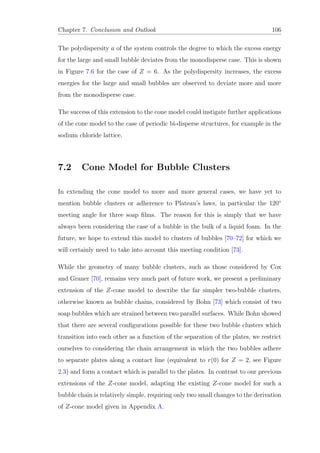 Chapter 7. Conclusion and Outlook 106
The polydispersity a of the system controls the degree to which the excess energy
for the large and small bubble deviates from the monodisperse case. This is shown
in Figure 7.6 for the case of Z = 6. As the polydispersity increases, the excess
energies for the large and small bubbles are observed to deviate more and more
from the monodisperse case.
The success of this extension to the cone model could instigate further applications
of the cone model to the case of periodic bi-disperse structures, for example in the
sodium chloride lattice.
7.2 Cone Model for Bubble Clusters
In extending the cone model to more and more general cases, we have yet to
mention bubble clusters or adherence to Plateau’s laws, in particular the 120◦
meeting angle for three soap ﬁlms. The reason for this is simply that we have
always been considering the case of a bubble in the bulk of a liquid foam. In the
future, we hope to extend this model to clusters of bubbles [70–72] for which we
will certainly need to take into account this meeting condition [73].
While the geometry of many bubble clusters, such as those considered by Cox
and Graner [70], remains very much part of future work, we present a preliminary
extension of the Z-cone model to describe the far simpler two-bubble clusters,
otherwise known as bubble chains, considered by Bohn [73] which consist of two
soap bubbles which are strained between two parallel surfaces. While Bohn showed
that there are several conﬁgurations possible for these two bubble clusters which
transition into each other as a function of the separation of the plates, we restrict
ourselves to considering the chain arrangement in which the two bubbles adhere
to separate plates along a contact line (equivalent to r(0) for Z = 2, see Figure
2.3) and form a contact which is parallel to the plates. In contrast to our previous
extensions of the Z-cone model, adapting the existing Z-cone model for such a
bubble chain is relatively simple, requiring only two small changes to the derivation
of Z-cone model given in Appendix A.
 