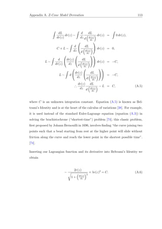 Appendix A. Z-Cone Model Derivation 113
dL
dr(z)
dr(z) −
d
dz
dL
d dr(z)
dz
dr(z) = 0 dr(z),
C + L −
d
dz

 dL
d dr(z)
dz

 dr(z) = 0,
L −
d
dr(z)

dr(z)
dz

 dL
d dr(z)
dz



 dr(z) = −C,
L − d

dr(z)
dz

 dL
d dr(z)
dz



 = −C,
∴
dr(z)
dz
dL
d dr(z)
dz
− L = C, (A.5)
where C is an unknown integration constant. Equation (A.5) is known as Bel-
trami’s Identity and is at the heart of the calculus of variations [38]. For example,
it is used instead of the standard Euler-Lagrange equation (equation (A.3)) in
solving the brachistochrone (“shortest-time”) problem [74]; this classic problem,
ﬁrst proposed by Johann Bernouilli in 1696, involves ﬁnding “the curve joining two
points such that a bead starting from rest at the higher point will slide without
friction along the curve and reach the lower point in the shortest possible time”.
[74].
Inserting our Lagrangian function and its derivative into Beltrami’s Identity we
obtain
−
2r(z)
1 + dr(z)
dz
2
+ λr(z)2
= C. (A.6)
 