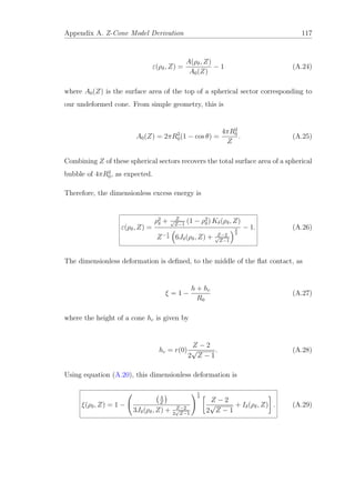 Appendix A. Z-Cone Model Derivation 117
ε(ρδ, Z) =
A(ρδ, Z)
A0(Z)
− 1 (A.24)
where A0(Z) is the surface area of the top of a spherical sector corresponding to
our undeformed cone. From simple geometry, this is
A0(Z) = 2πR2
0(1 − cos θ) =
4πR2
0
Z
. (A.25)
Combining Z of these spherical sectors recovers the total surface area of a spherical
bubble of 4πR2
0, as expected.
Therefore, the dimensionless excess energy is
ε(ρδ, Z) =
ρ2
δ + Z√
Z−1
(1 − ρ2
δ) Kδ(ρδ, Z)
Z−1
3 6Jδ(ρδ, Z) + Z−2√
Z−1
2
3
− 1. (A.26)
The dimensionless deformation is deﬁned, to the middle of the ﬂat contact, as
ξ = 1 −
h + hc
R0
(A.27)
where the height of a cone hc is given by
hc = r(0)
Z − 2
2
√
Z − 1
. (A.28)
Using equation (A.20), this dimensionless deformation is
ξ(ρδ, Z) = 1 −
4
Z
3Jδ(ρδ, Z) + Z−2
2
√
Z−1
1
3
Z − 2
2
√
Z − 1
+ Iδ(ρδ, Z) . (A.29)
 